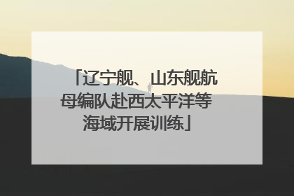 辽宁舰、山东舰航母编队赴西太平洋等海域开展训练